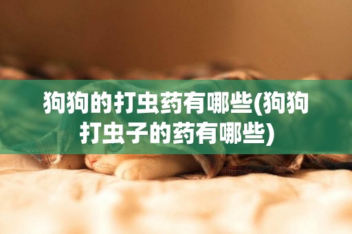 狗狗的打蟲藥有哪些(狗狗打蟲子的藥有哪些)