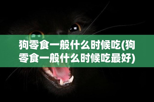 狗零食一般什么時候吃(狗零食一般什么時候吃最好)