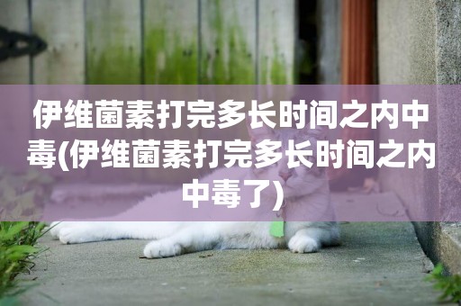 伊維菌素打完多長時間之內中毒(伊維菌素打完多長時間之內中毒了)