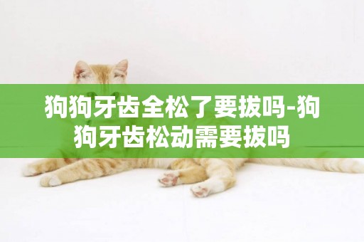 狗狗牙齒全松了要拔嗎-狗狗牙齒松動需要拔嗎