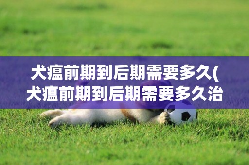 犬瘟前期到后期需要多久(犬瘟前期到后期需要多久治療)