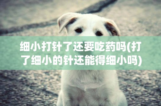 細小打針了還要吃藥嗎(打了細小的針還能得細小嗎)