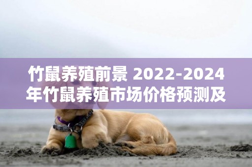 竹鼠養殖前景 2022-2024年竹鼠養殖市場價格預測及影響因素深度分析報告 