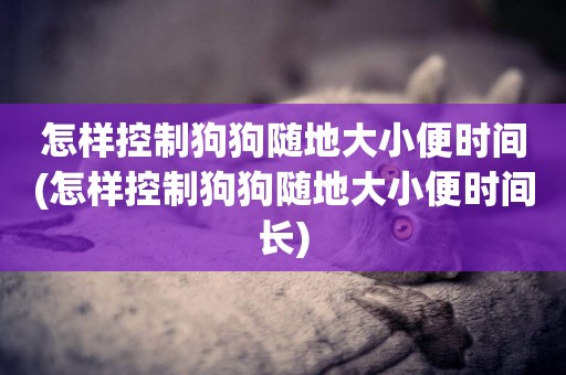 怎樣控制狗狗隨地大小便時間(怎樣控制狗狗隨地大小便時間長)