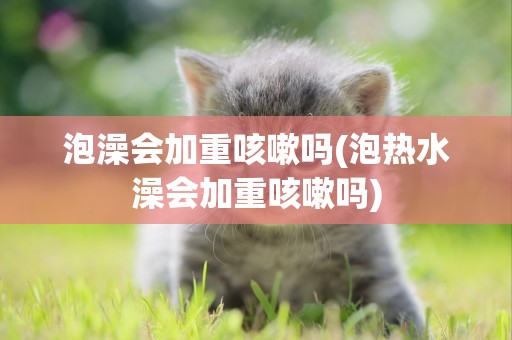 泡澡會加重咳嗽嗎(泡熱水澡會加重咳嗽嗎)