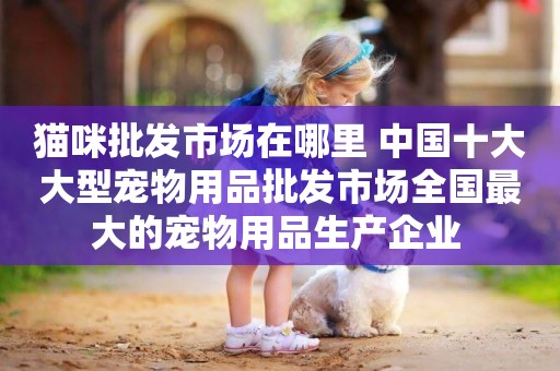 貓咪批發市場在哪里 中國十大大型寵物用品批發市場全國最大的寵物用品生產企業 