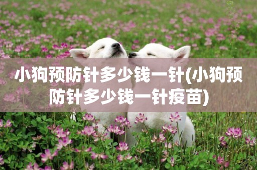 小狗預防針多少錢一針(小狗預防針多少錢一針疫苗)