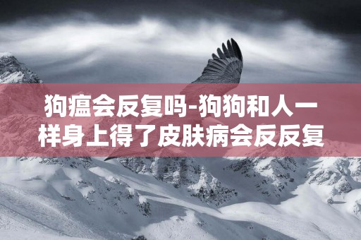 狗瘟會反復嗎-狗狗和人一樣身上得了皮膚病會反反復復還傳染人