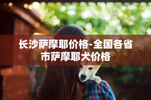 長沙薩摩耶價格-全國各省市薩摩耶犬價格