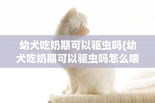 幼犬吃奶期可以驅蟲嗎(幼犬吃奶期可以驅蟲嗎怎么喂)