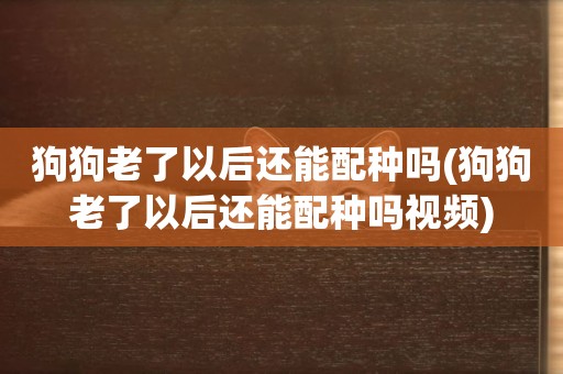 狗狗老了以后還能配種嗎(狗狗老了以后還能配種嗎視頻)