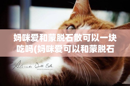 媽咪愛和蒙脫石散可以一塊吃嗎(媽咪愛可以和蒙脫石散一起吃嗎?)