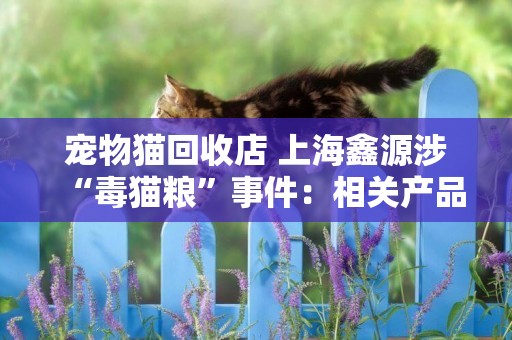 寵物貓回收店 上海鑫源涉“毒貓糧”事件：相關產品已下架 連續6次公告原因仍不明 