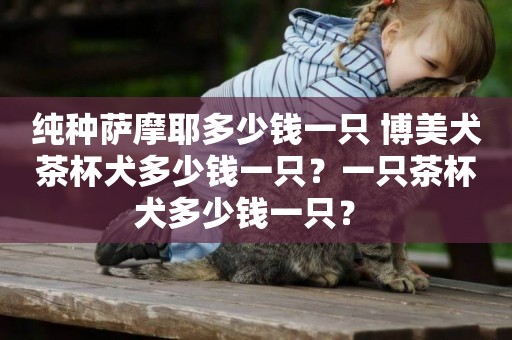 純種薩摩耶多少錢一只 博美犬茶杯犬多少錢一只？一只茶杯犬多少錢一只？ 
