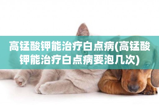 高錳酸鉀能治療白點病(高錳酸鉀能治療白點病要泡幾次)