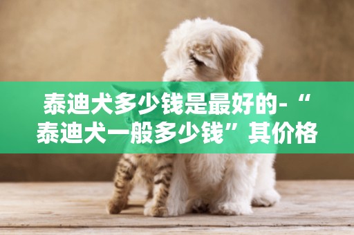 泰迪犬多少錢是最好的-“泰迪犬一般多少錢”其價格的高低與什么因素有關