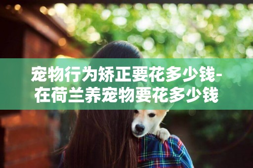 寵物行為矯正要花多少錢-在荷蘭養寵物要花多少錢