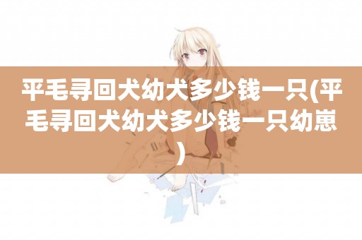平毛尋回犬幼犬多少錢一只(平毛尋回犬幼犬多少錢一只幼崽)