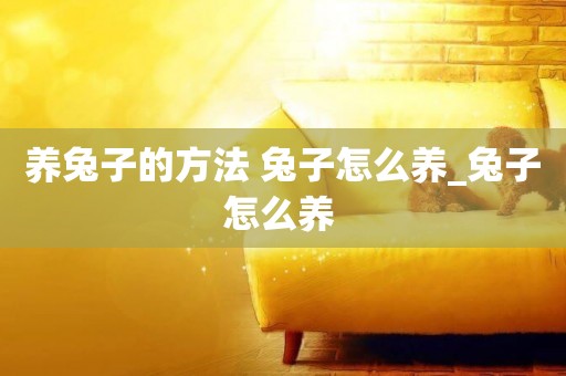 養兔子的方法 兔子怎么養_兔子怎么養 