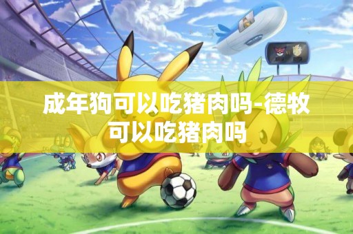 成年狗可以吃豬肉嗎-德牧可以吃豬肉嗎