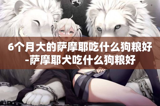 6個月大的薩摩耶吃什么狗糧好-薩摩耶犬吃什么狗糧好