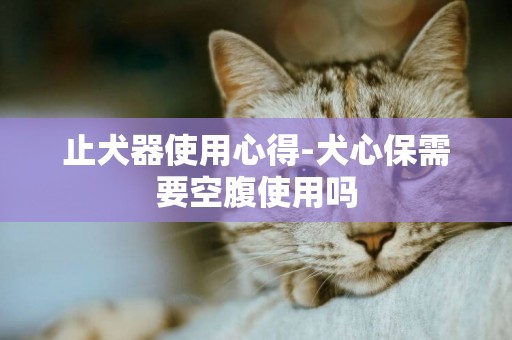 止犬器使用心得-犬心保需要空腹使用嗎
