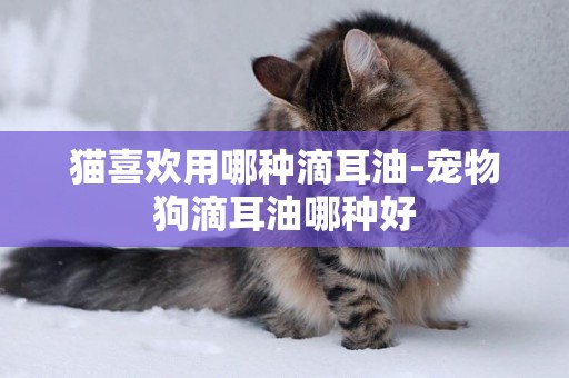 貓喜歡用哪種滴耳油-寵物狗滴耳油哪種好