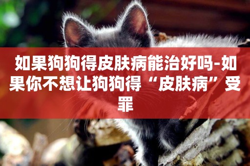 如果狗狗得皮膚病能治好嗎-如果你不想讓狗狗得“皮膚病”受罪