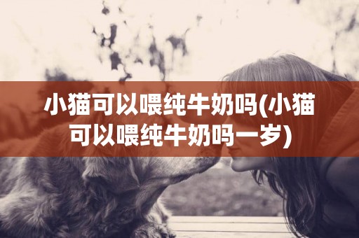 小貓可以喂純牛奶嗎(小貓可以喂純牛奶嗎一歲)
