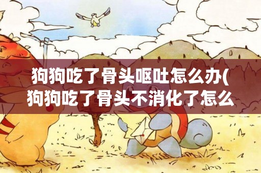 狗狗吃了骨頭嘔吐怎么辦(狗狗吃了骨頭不消化了怎么辦)