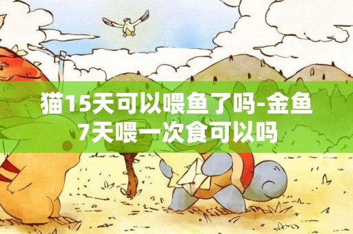 貓15天可以喂魚了嗎-金魚7天喂一次食可以嗎