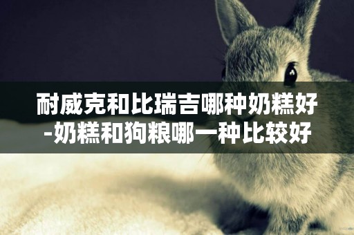 耐威克和比瑞吉哪種奶糕好-奶糕和狗糧哪一種比較好