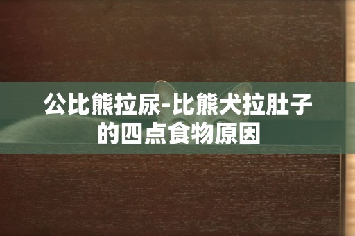 公比熊拉尿-比熊犬拉肚子的四點食物原因