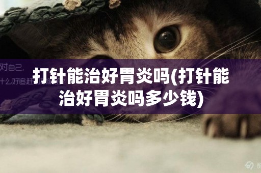 打針能治好胃炎嗎(打針能治好胃炎嗎多少錢)