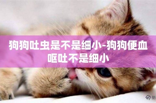 狗狗吐蟲是不是細小-狗狗便血嘔吐不是細小