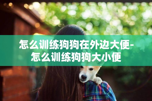 怎么訓練狗狗在外邊大便-怎么訓練狗狗大小便