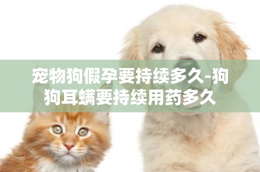 寵物狗假孕要持續多久-狗狗耳螨要持續用藥多久