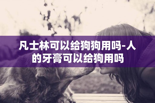 凡士林可以給狗狗用嗎-人的牙膏可以給狗用嗎