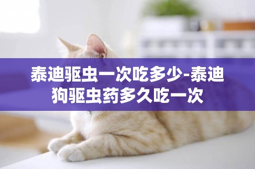 泰迪驅蟲一次吃多少-泰迪狗驅蟲藥多久吃一次