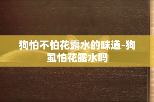 狗怕不怕花露水的味道-狗虱怕花露水嗎