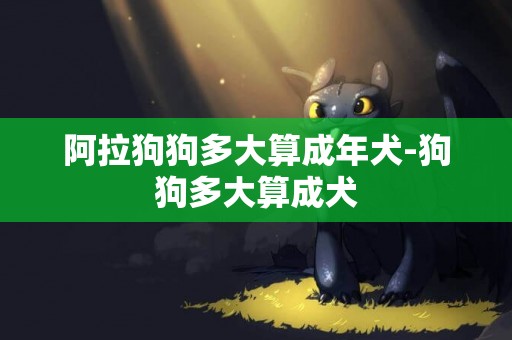 阿拉狗狗多大算成年犬-狗狗多大算成犬