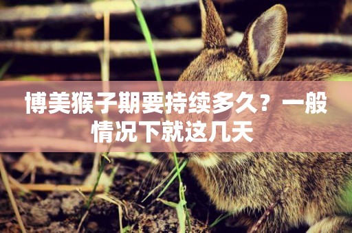 博美猴子期要持續多久？一般情況下就這幾天 