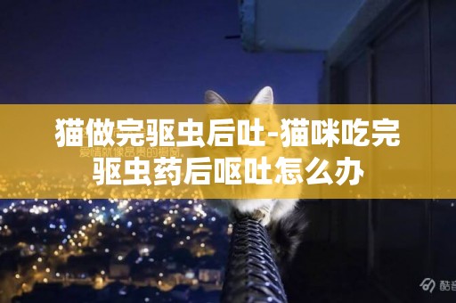 貓做完驅蟲后吐-貓咪吃完驅蟲藥后嘔吐怎么辦