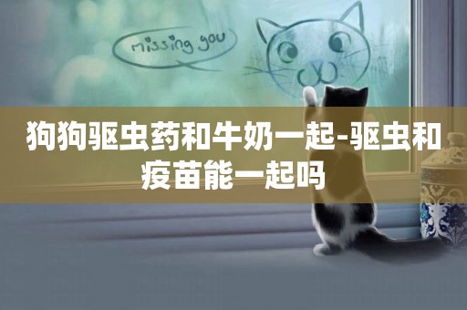 狗狗驅蟲藥和牛奶一起-驅蟲和疫苗能一起嗎