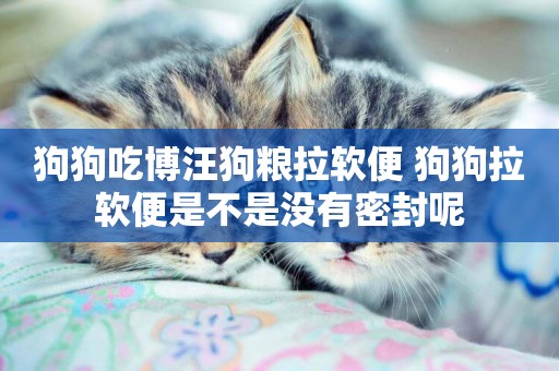 狗狗吃博汪狗糧拉軟便 狗狗拉軟便是不是沒有密封呢
