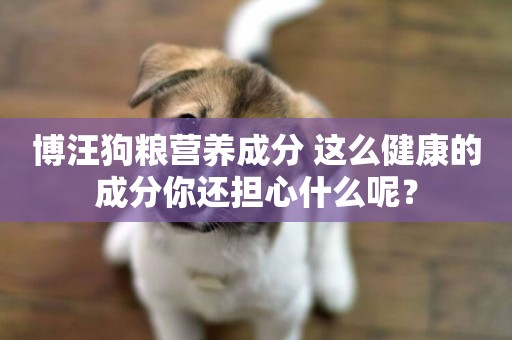 博汪狗糧營養成分 這么健康的成分你還擔心什么呢？