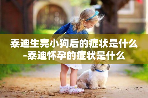 泰迪生完小狗后的癥狀是什么-泰迪懷孕的癥狀是什么