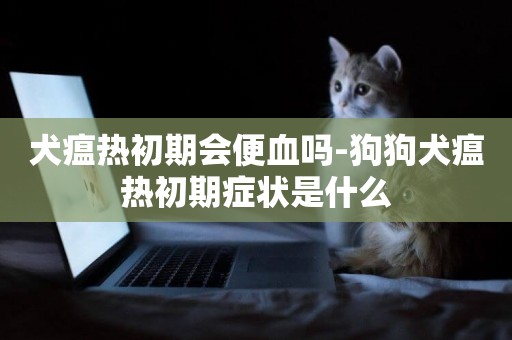 犬瘟熱初期會便血嗎-狗狗犬瘟熱初期癥狀是什么