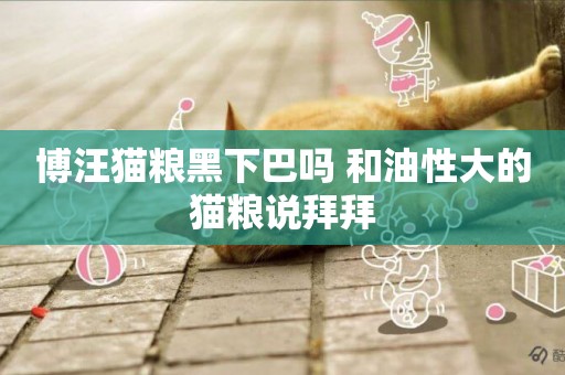 博汪貓糧黑下巴嗎 和油性大的貓糧說拜拜