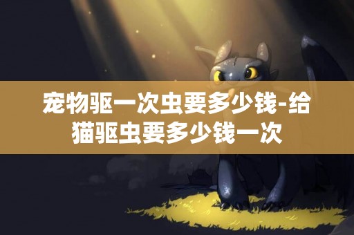寵物驅一次蟲要多少錢-給貓驅蟲要多少錢一次